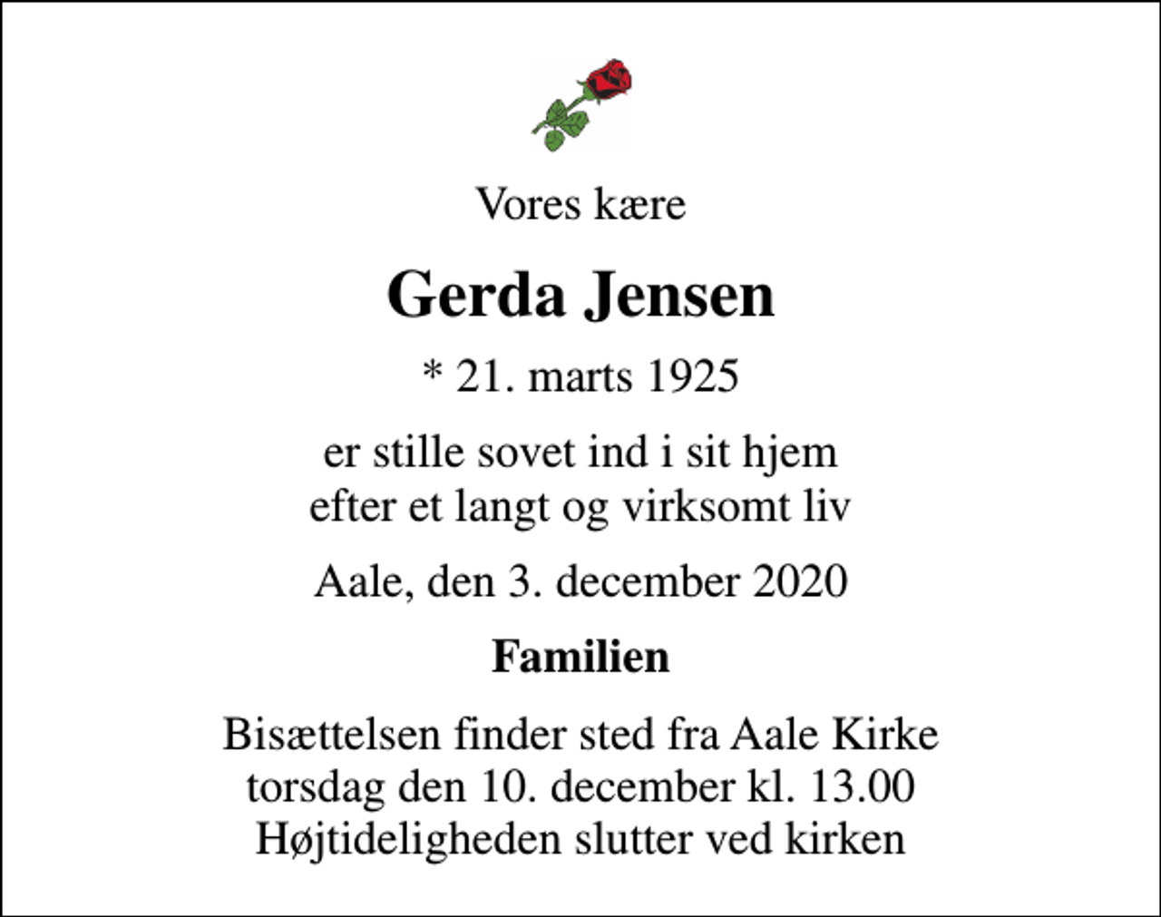<p>Vores kære<br />Gerda Jensen<br />* 21. marts 1925<br />er stille sovet ind i sit hjem efter et langt og virksomt liv<br />Aale, den 3. december 2020<br />Familien<br />Bisættelsen finder sted fra Aale Kirke torsdag den 10. december kl. 13.00 Højtideligheden slutter ved kirken</p>
