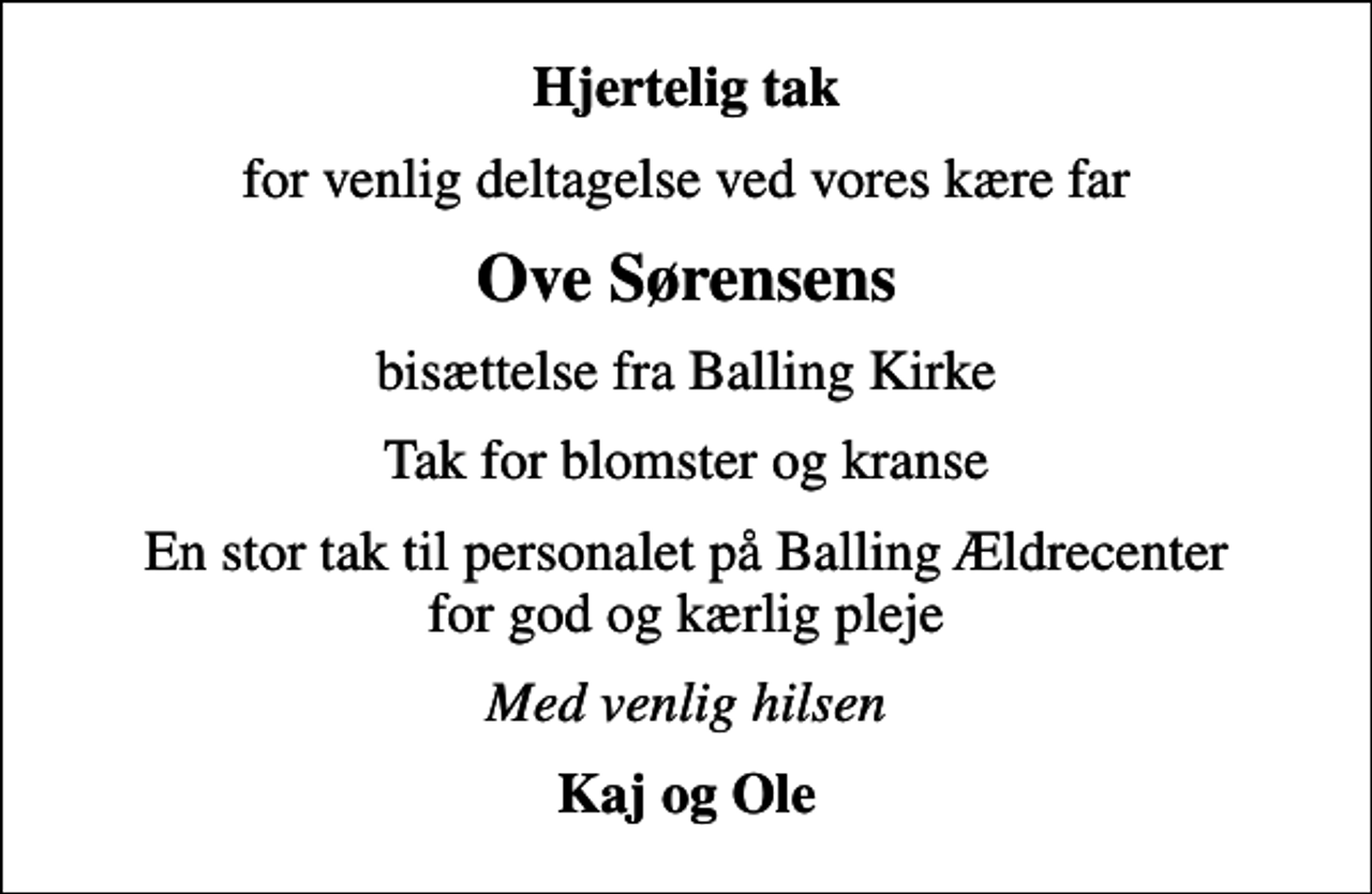 <p>Hjertelig tak<br />for venlig deltagelse ved vores kære far<br />Ove Sørensens<br />bisættelse fra Balling Kirke<br />Tak for blomster og kranse<br />En stor tak til personalet på Balling Ældrecenter for god og kærlig pleje<br />Med venlig hilsen<br />Kaj og Ole</p>