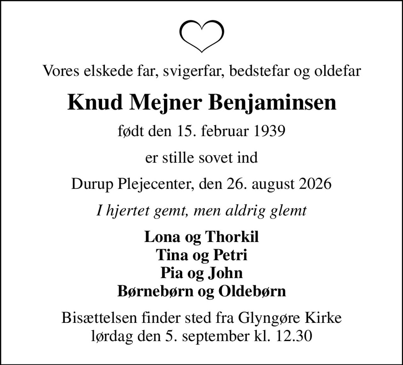 Vores elskede far, svigerfar, bedstefar og oldefar
Knud Mejner Benjaminsen
født den 15. februar 1939
er stille sovet ind
Durup Plejecenter, den 26. august 2026
I hjertet gemt, men aldrig glemt
Lona og Thorkil Tina og Petri Pia og John Børnebørn og Oldebørn
Bisættelsen finder sted fra Glyngøre Kirke  lørdag den 5. september kl. 12.30