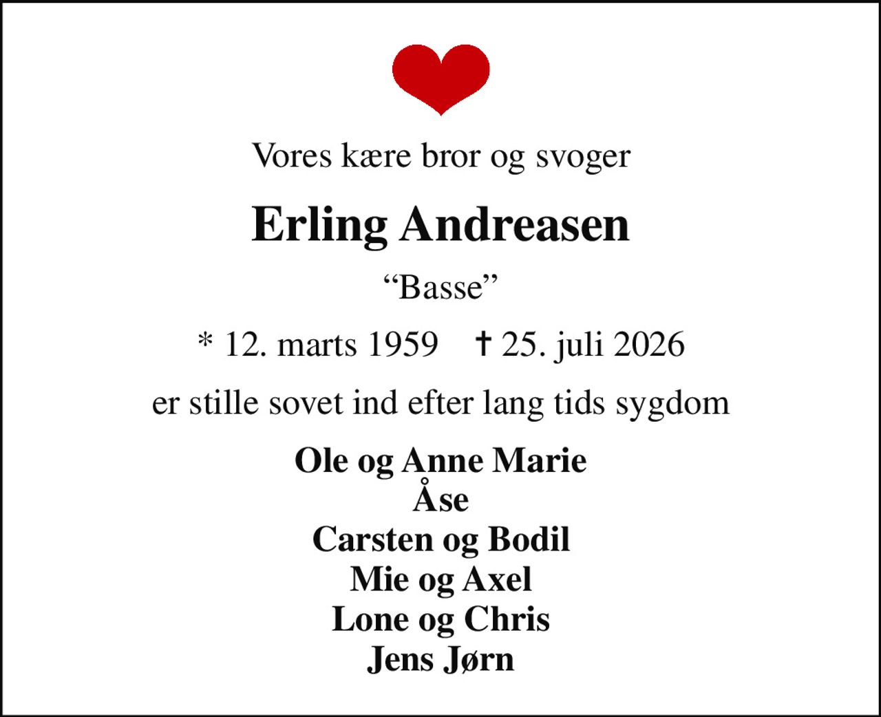 Vores kære bror og svoger
Erling Andreasen
Basse
* 12. marts 1959    ✝ 25. juli 2026
er stille sovet ind efter lang tids sygdom
Ole og Anne Marie Åse Carsten og Bodil Mie og Axel Lone og Chris Jens Jørn