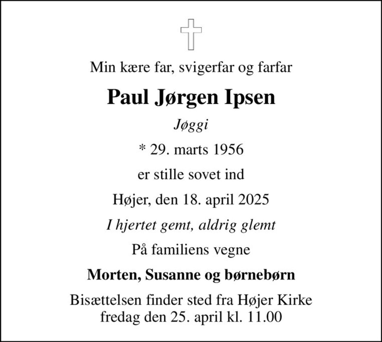 Min kære far, svigerfar og farfar
Paul Jørgen Ipsen
Jøggi
* 29. marts 1956
er stille sovet ind
Højer, den 18. april 2025
I hjertet gemt, aldrig glemt
På familiens vegne
Morten, Susanne og børnebørn
Bisættelsen finder sted fra Højer Kirke  fredag den 25. april kl. 11.00