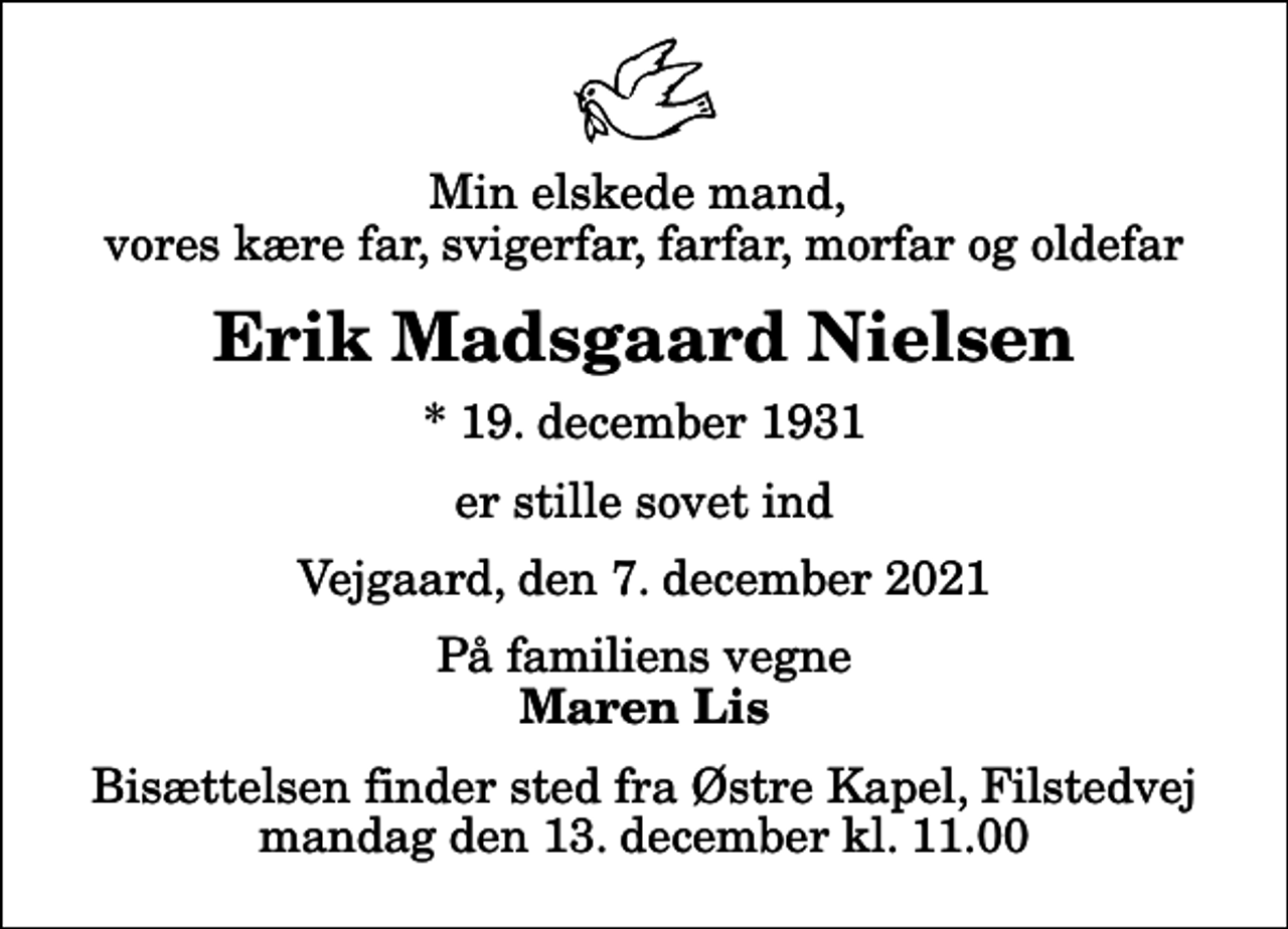 <p>Min elskede mand, vores kære far, svigerfar, farfar, morfar og oldefar<br />Erik Madsgaard Nielsen<br />* 19. december 1931<br />er stille sovet ind<br />Vejgaard, den 7. december 2021<br />På familiens vegne<br />Maren Lis<br />Bisættelsen finder sted fra Østre Kapel, Filstedvej mandag den 13. december kl. 11.00</p>
