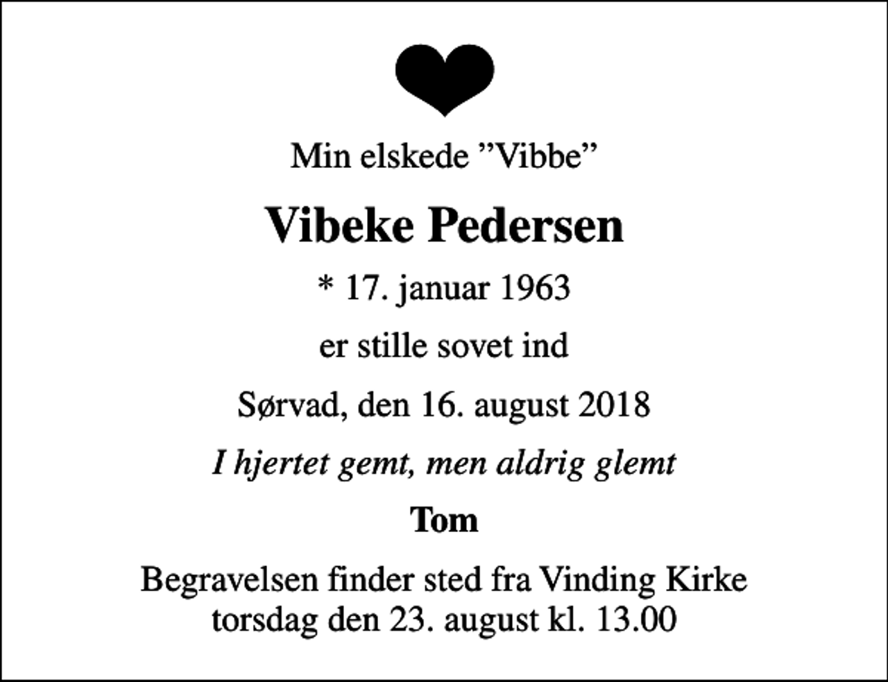 <p>Min elskede Vibbe<br />Vibeke Pedersen<br />* 17. januar 1963<br />er stille sovet ind<br />Sørvad, den 16. august 2018<br />I hjertet gemt, men aldrig glemt<br />Tom<br />Begravelsen finder sted fra Vinding Kirke torsdag den 23. august kl. 13.00</p>