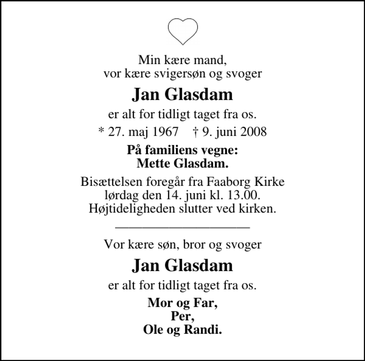 <p>Min kære mand, vor kære svigersøn og svoger<br />Jan Glasdam<br />er alt for tidligt taget fra os.<br />* 27. maj 1967 ✝ 9. juni 2008<br />På familiens vegne: Mette Glasdam.<br />Bisættelsen foregår fra Faaborg Kirke lørdag den 14. juni kl. 13.00 Højtideligheden slutter ved kirken.<br />Vor kære søn, bror og svoger<br />Jan Glasdam<br />er alt for tidligt taget fra os.<br />Mor og Far, Per, Ole og Randi.</p>