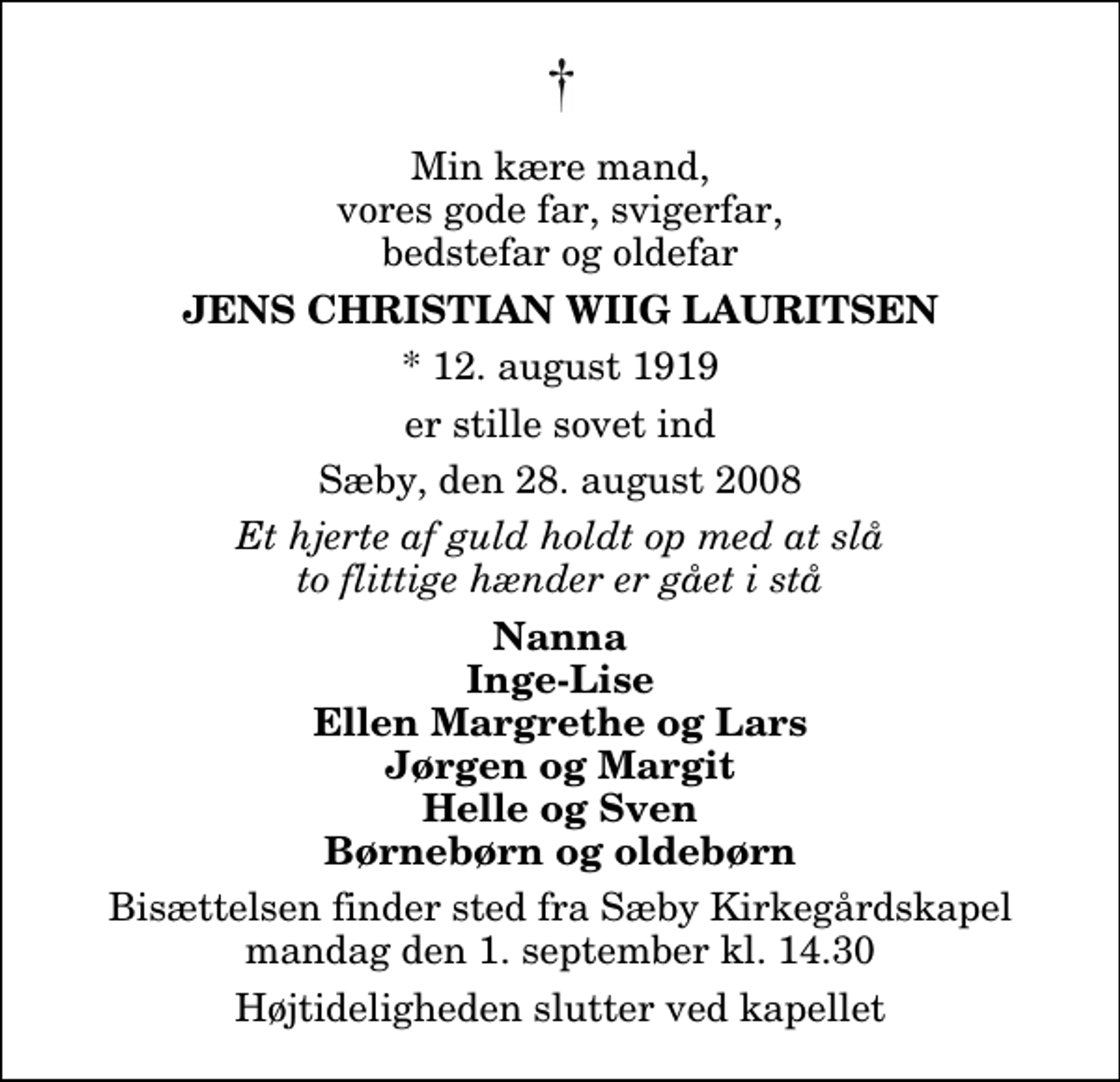 <p>Min kære mand, vores gode far, svigerfar, bedstefar og oldefar<br />Jens Christian Wiig Lauritsen<br />* 12. januar 1919<br />er stille sovet ind<br />Sæby, den 28. august 2008<br />Et hjerte af guld holdt op med at slå to flittige hænder er gået i stå<br />Nanna Inge-Lise Ellen Margrethe og Lars Jørgen og Margit Helle og Sven Børnebørn og oldebørn<br />Bisættelsen finder sted fra Sæby Kirkegårdskapel mandag den 1. september kl. 14.30 Højtideligheden slutter ved kapellet</p>
