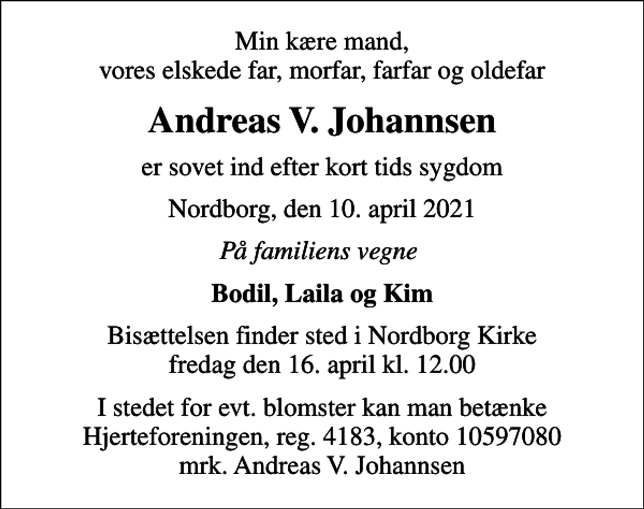 <p>Min kære mand, vores elskede far, morfar, farfar og oldefar<br />Andreas V. Johannsen<br />er sovet ind efter kort tids sygdom<br />Nordborg, den 10. april 2021<br />På familiens vegne<br />Bodil, Laila og Kim<br />Bisættelsen finder sted i Nordborg Kirke fredag den 16. april kl. 12.00<br />I stedet for evt. blomster kan man betænke<br />Hjerteforeningen reg.4183konto10597080mrk. Andreas V.<br />Johannsen</p>