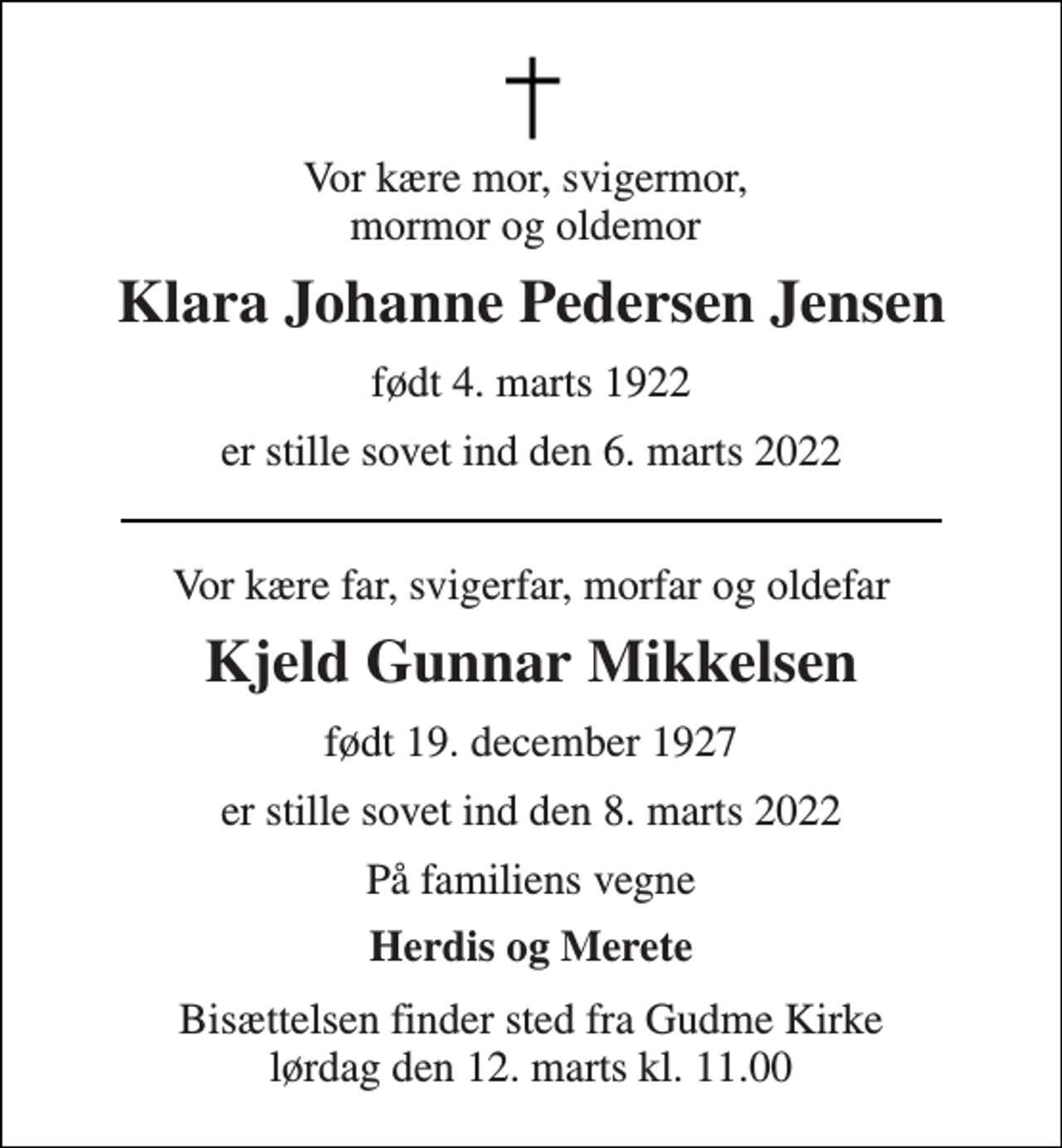 <p>Vor kære mor, svigermor, mormor og oldemor<br />Klara Johanne Pedersen Jensen<br />født 4. marts 1922<br />er stille sovet ind den 6. marts 2022<br />Vor kære far, svigerfar, morfar og oldefar<br />Kjeld Gunnar Mikkelsen<br />født 19. december 1927<br />er stille sovet ind den 8. marts 2022<br />På familiens vegne<br />Herdis og Merete<br />Bisættelsen​ finder sted fra Gudme Kirke​ lørdag den 12. marts​ kl. 11.00</p>
