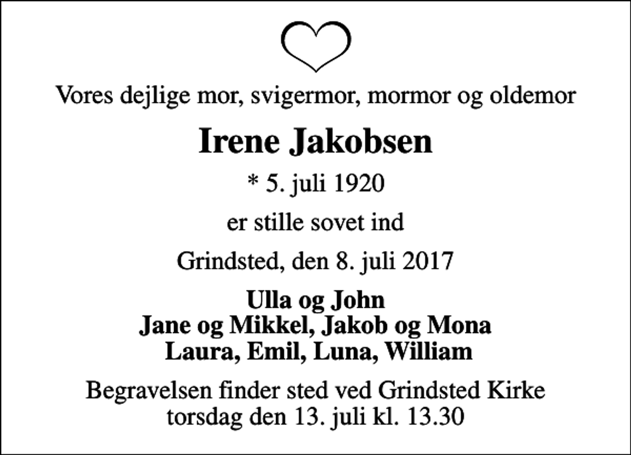 <p>Vores dejlige mor, svigermor, mormor og oldemor<br />Irene Jakobsen<br />* 5. juli 1920<br />er stille sovet ind<br />Grindsted, den 8. juli 2017<br />Ulla og John Jane og Mikkel, Jakob og Mona Laura, Emil, Luna, William<br />Begravelsen finder sted ved Grindsted Kirke torsdag den 13. juli kl. 13.30</p>