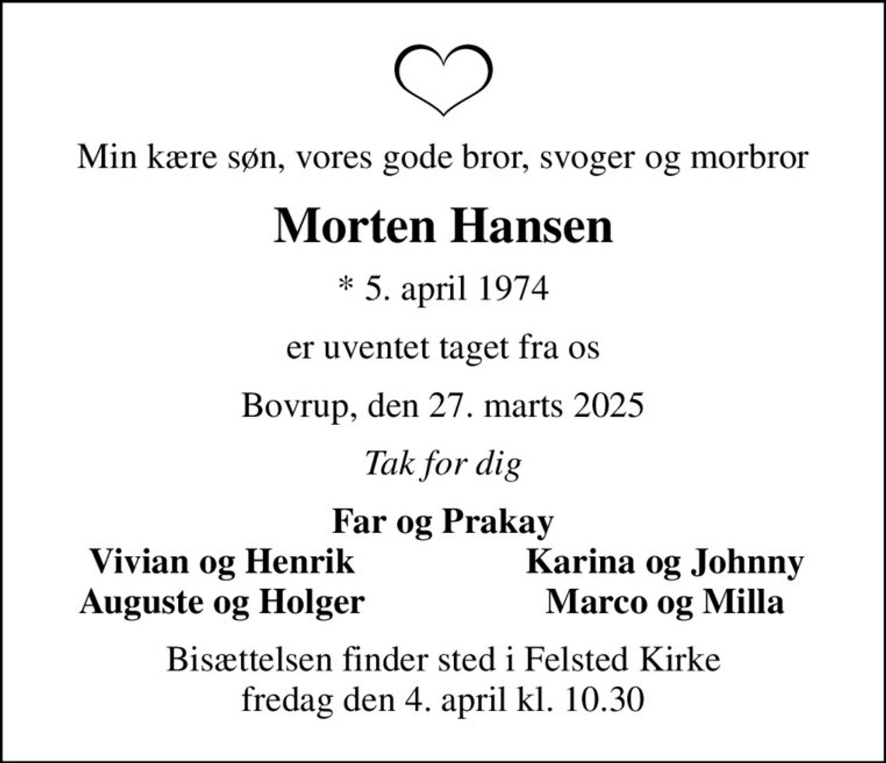 Min kære søn, vores gode bror, svoger og morbror
Morten Hansen
* 5. april 1974
er uventet taget fra os
Bovrup, den 27. marts 2025
Tak for dig
Far og Prakay
Vivian og Henrik
Karina og Johnny
Auguste og Holger
Marco og Milla
Bisættelsen finder sted i Felsted Kirke  fredag den 4. april kl. 10.30