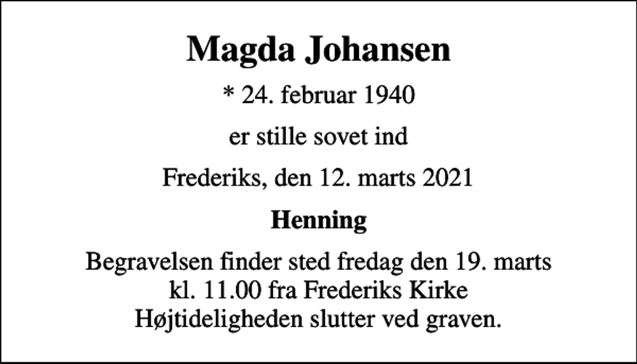 <p>Magda Johansen<br />* 24. februar 1940<br />er stille sovet ind<br />Frederiks, den 12. marts 2021<br />Henning<br />Begravelsen finder sted fredag den 19. marts kl. 11.00 fra Frederiks Kirke Højtideligheden slutter ved graven.</p>