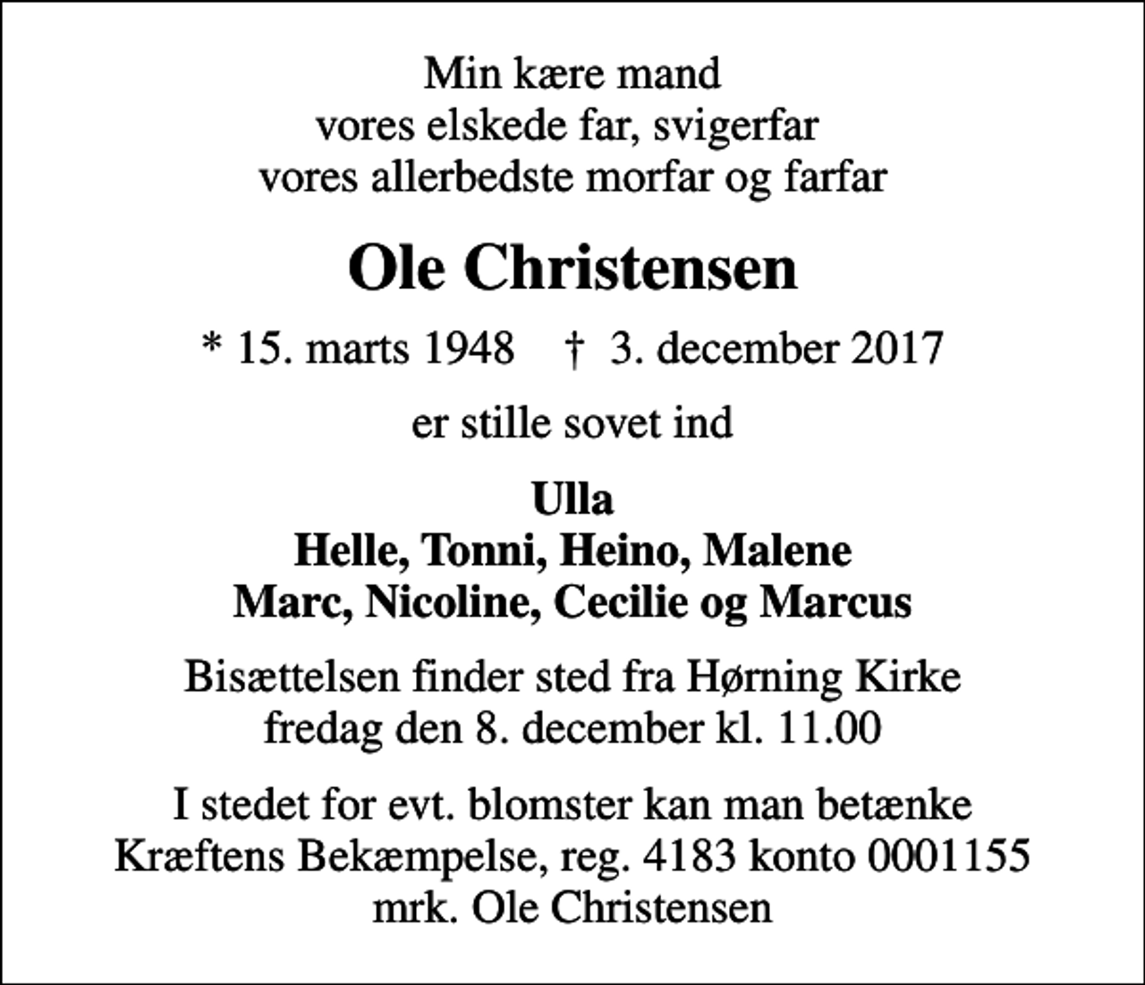 <p>Min kære mand vores elskede far, svigerfar vores allerbedste morfar og farfar<br />Ole Christensen<br />* 15. marts 1948 ✝ 3. december 2017<br />er stille sovet ind<br />Ulla Helle, Tonni, Heino, Malene Marc, Nicoline, Cecilie og Marcus<br />Bisættelsen finder sted fra Hørning Kirke fredag den 8. december kl. 11.00<br />I stedet for evt. blomster kan man betænke<br />Kræftens Bekæmpelse reg.4183konto0001155mrk. Ole<br />Christensen</p>