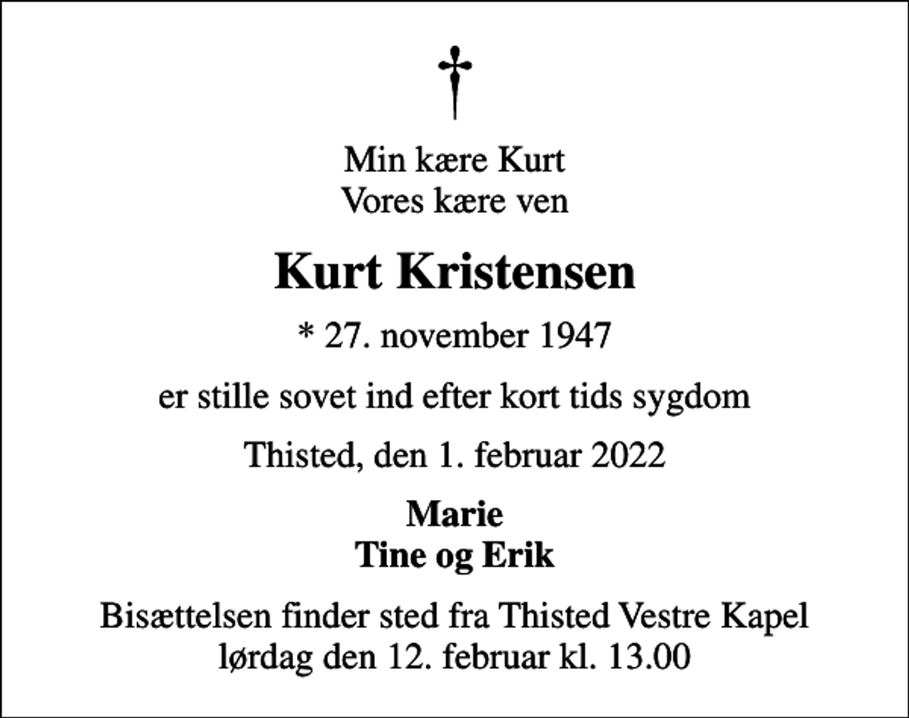 <p>Min kære Kurt Vores kære ven<br />Kurt Kristensen<br />* 27. november 1947<br />er stille sovet ind efter kort tids sygdom<br />Thisted, den 1. februar 2022<br />Marie Tine og Erik<br />Bisættelsen finder sted fra Thisted Vestre Kapel lørdag den 12. februar kl. 13.00</p>