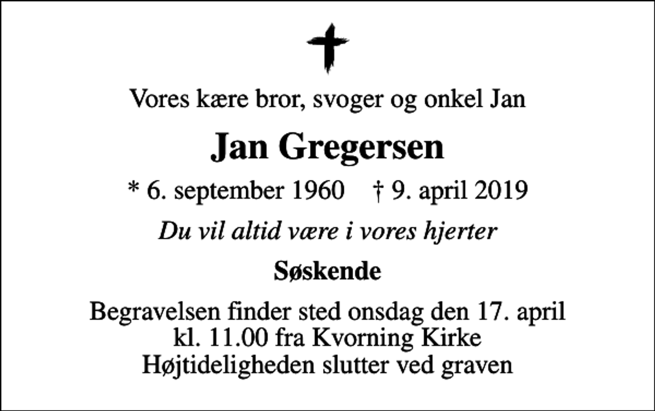 <p>Vores kære bror, svoger og onkel Jan<br />Jan Gregersen<br />* 6. september 1960 ✝ 9. april 2019<br />Du vil altid være i vores hjerter<br />Søskende<br />Begravelsen finder sted onsdag den 17. april kl. 11.00 fra Kvorning Kirke Højtideligheden slutter ved graven</p>