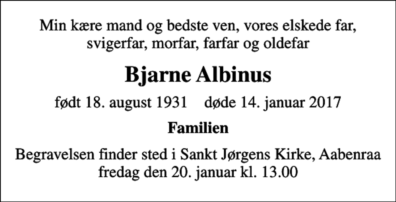 <p>Min kære mand og bedste ven, vores elskede far, svigerfar, morfar, farfar og oldefar<br />Bjarne Albinus<br />født 18. august 1931 døde 14. januar 2017<br />Familien<br />Begravelsen finder sted i Sankt Jørgens Kirke, Aabenraa fredag den 20. januar kl. 13.00</p>