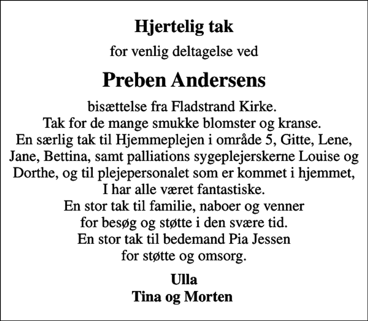 <p>Hjertelig tak<br />for venlig deltagelse ved<br />Preben Andersens<br />bisættelse fra Fladstrand Kirke. Tak for de mange smukke blomster og kranse. En særlig tak til Hjemmeplejen i område 5, Gitte, Lene, Jane, Bettina, samt palliations sygeplejerskerne Louise og Dorthe, og til plejepersonalet som er kommet i hjemmet, I har alle været fantastiske. En stor tak til familie, naboer og venner for besøg og støtte i den svære tid. En stor tak til bedemand Pia Jessen for støtte og omsorg.<br />Ulla Tina og Morten</p>