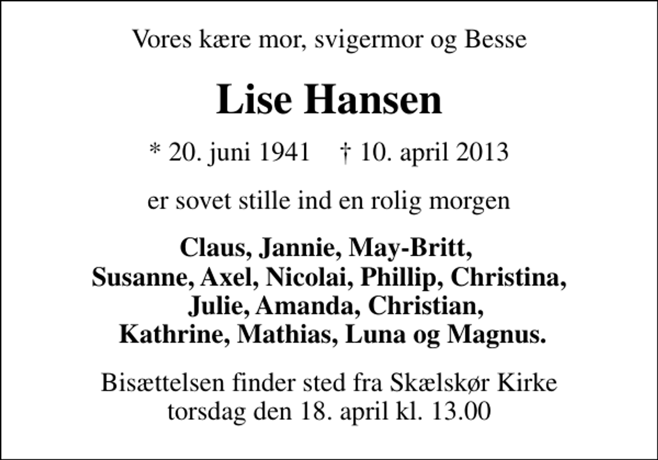 <p>Vores kære mor, svigermor og Besse<br />Lise Hansen<br />* 20. juni 1941 ✝ 10. april 2013<br />er sovet stille ind en rolig morgen<br />Claus, Jannie, May-Britt, Susanne, Axel, Nicolai, Phillip, Christina, Julie, Amanda, Christian, Kathrine, Mathias, Luna og Magnus.<br />Bisættelsen finder sted fra Skælskør Kirke torsdag den 18. april kl. 13.00</p>