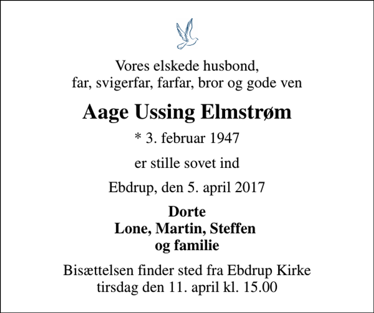 <p>Vores elskede husbond, far, svigerfar, farfar, bror og gode ven<br />Aage Ussing Elmstrøm<br />* 3. februar 1947<br />er stille sovet ind<br />Ebdrup, den 5. april 2017<br />Dorte Lone, Martin, Steffen og familie<br />Bisættelsen finder sted fra Ebdrup Kirke tirsdag den 11. april kl. 15.00</p>