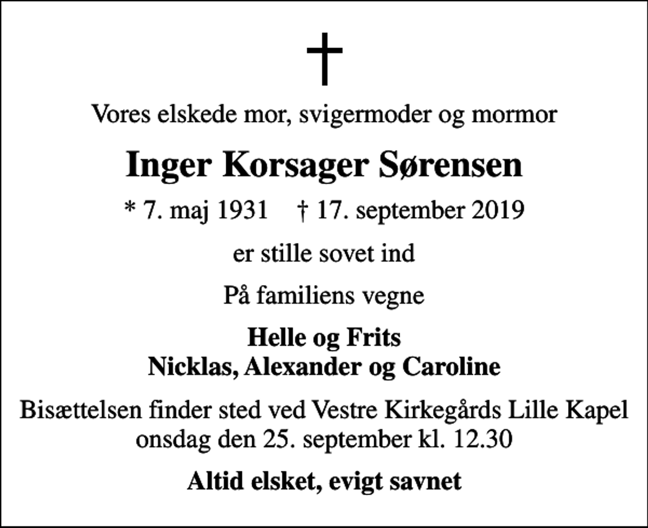 <p>Vores elskede mor, svigermoder og mormor<br />Inger Korsager Sørensen<br />* 7. maj 1931 ✝ 17. september 2019<br />er stille sovet ind<br />På familiens vegne<br />Helle og Frits Nicklas, Alexander og Caroline<br />Bisættelsen finder sted ved Vestre Kirkegårds Lille Kapel onsdag den 25. september kl. 12.30<br />Altid elsket, evigt savnet</p>