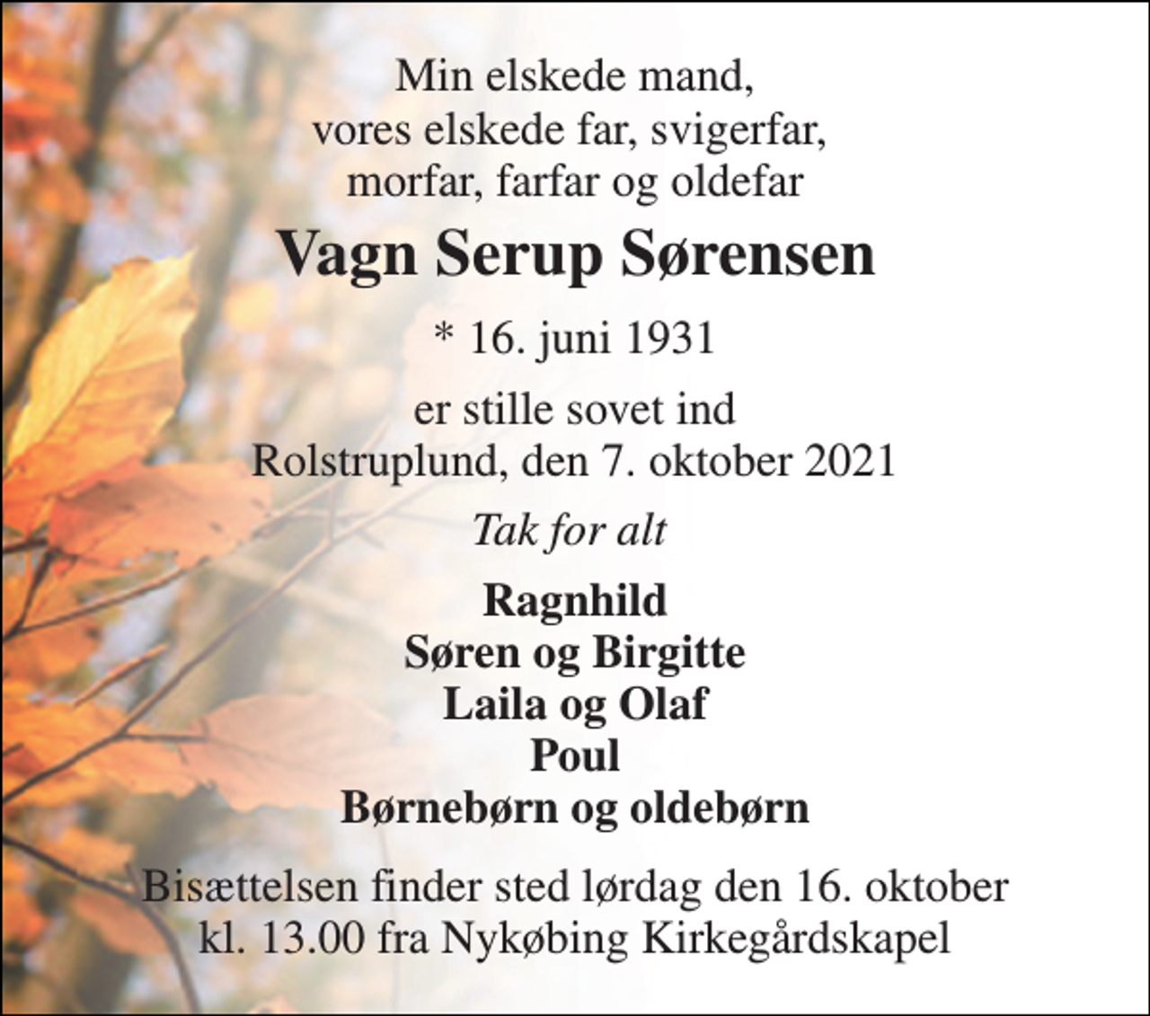 <p>Min elskede mand, vores elskede far, svigerfar, morfar, farfar og oldefar<br />Vagn Serup Sørensen​<br />*​ 16. juni 1931<br />er stille sovet ind Rolstruplund, den 7. oktober 2021<br />Tak for alt<br />Ragnhild Søren og Birgitte Laila og Olaf Poul Børnebørn og oldebørn<br />Bisættelsen​ finder sted lørdag den 16. oktober kl. 13.00 fra Nykøbing Kirkegårdskapel</p>