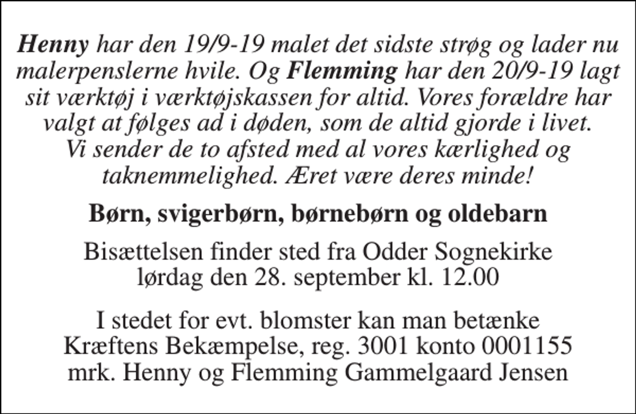 <p>Henny har den 19/9-19 malet det sidste strøg og lader nu malerpenslerne hvile. Og Flemming har den 20/9-19 lagt sit værktøj i værktøjskassen for altid. Vores forældre har valgt at følges ad i døden, som de altid gjorde i livet. Vi sender de to afsted med al vores kærlighed og taknemmelighed. Æret være deres minde!<br />Børn, svigerbørn, børnebørn og oldebarn<br />Bisættelsen finder sted fra Odder Sognekirke lørdag den 28. september kl. 12.00<br />I stedet for evt. blomster kan man betænke Kræftens Bekæmpelse, reg. 3001 konto 0001155 mrk. Henny og Flemming Gammelgaard Jensen</p>