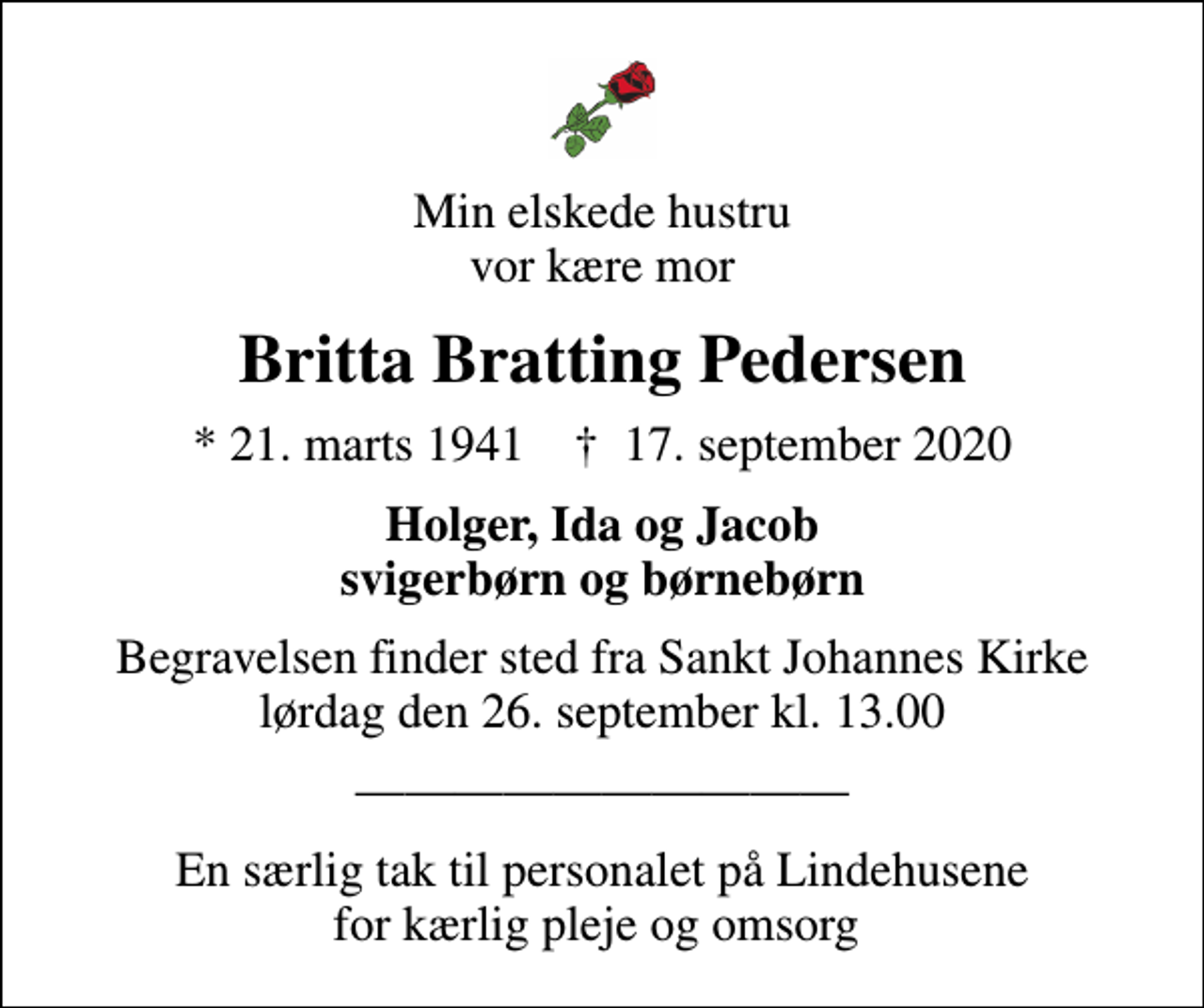 <p>Min elskede hustru vor kære mor<br />Britta Bratting Pedersen<br />* 21. marts 1941 ✝ 17. september 2020<br />Holger, Ida og Jacob svigerbørn og børnebørn<br />Begravelsen finder sted fra Sankt Johannes Kirke lørdag den 26. september kl. 13.00</p><p>En særlig tak til personalet på Lindehusene for kærlig pleje og omsorg</p>