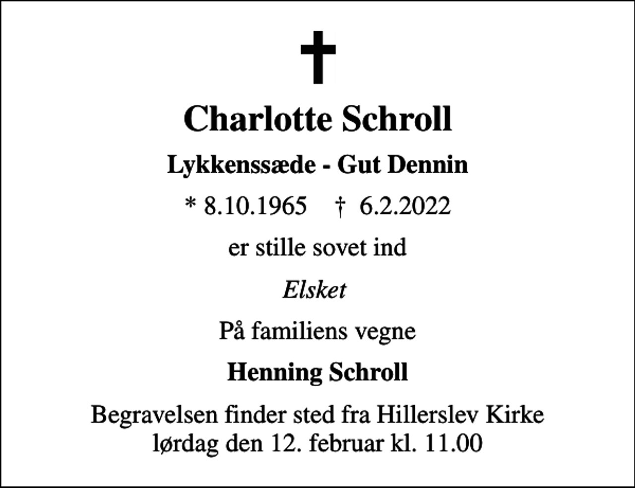 <p>Charlotte Schroll<br />Lykkenssæde - Gut Dennin<br />* 8.10.1965 ✝ 6.2.2022<br />er stille sovet ind<br />Elsket<br />På familiens vegne<br />Henning Schroll<br />Begravelsen finder sted fra Hillerslev Kirke lørdag den 12. februar kl. 11.00</p>