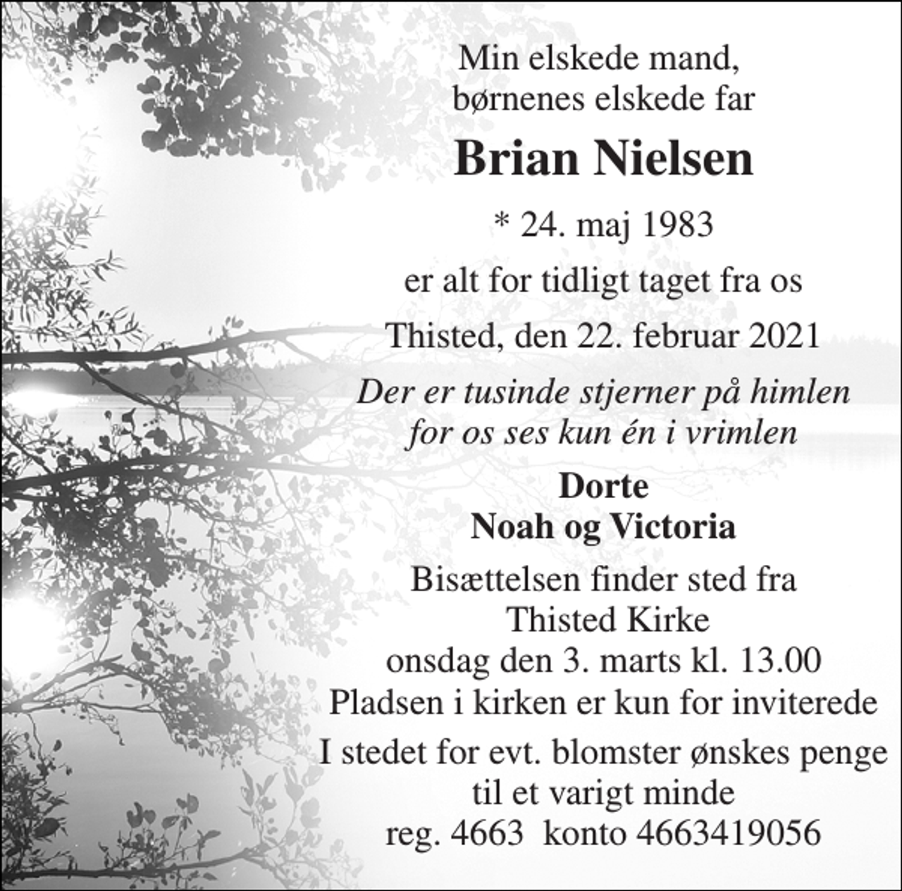 <p>Min elskede mand, børnenes elskede far<br />Brian Nielsen<br />* 24. maj 1983<br />er alt for tidligt taget fra os<br />Thisted, den 22. februar 2021<br />Der er tusinde stjerner på himlen for os ses kun én i vrimlen<br />Dorte Noah og Victoria<br />Bisættelsen finder sted fra Thisted Kirke onsdag den 3. marts kl. 13.00 Pladsen i kirken er kun for inviterede<br />I stedet for evt. blomster ønskes penge til et varigt minde reg. 4663 konto 4663419056</p>