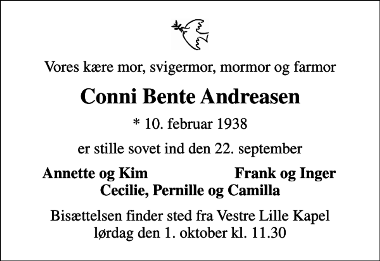 <p>Vores kære mor, svigermor, mormor og farmor<br />Conni Bente Andreasen<br />* 10. februar 1938<br />er stille sovet ind den 22. september<br />Annette og Kim<br />Frank og Inger<br />Bisættelsen finder sted fra Vestre Lille Kapel lørdag den 1. oktober kl. 11.30</p>