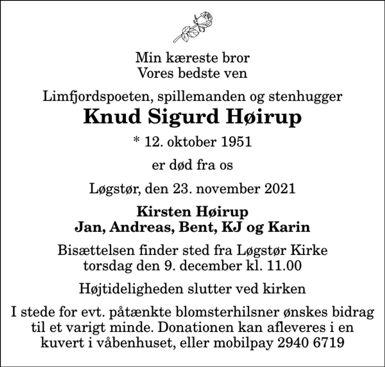 <p>Min kæreste bror Vores bedste ven<br />Limfjordspoeten, spillemanden og stenhugger<br />Knud Sigurd Høirup<br />* 12. oktober 1951<br />er død fra os<br />Løgstør, den 23. november 2021<br />Kirsten Høirup Jan, Andreas, Bent, KJ og Karin<br />Bisættelsen finder sted fra Løgstør Kirke torsdag den 9. december kl. 11.00 Højtideligheden slutter ved kirken<br />I stede for evt. påtænkte blomsterhilsner ønskes bidrag til et varigt minde. Donationen kan afleveres i en kuvert i våbenhuset, eller mobilpay 2940 6719</p>