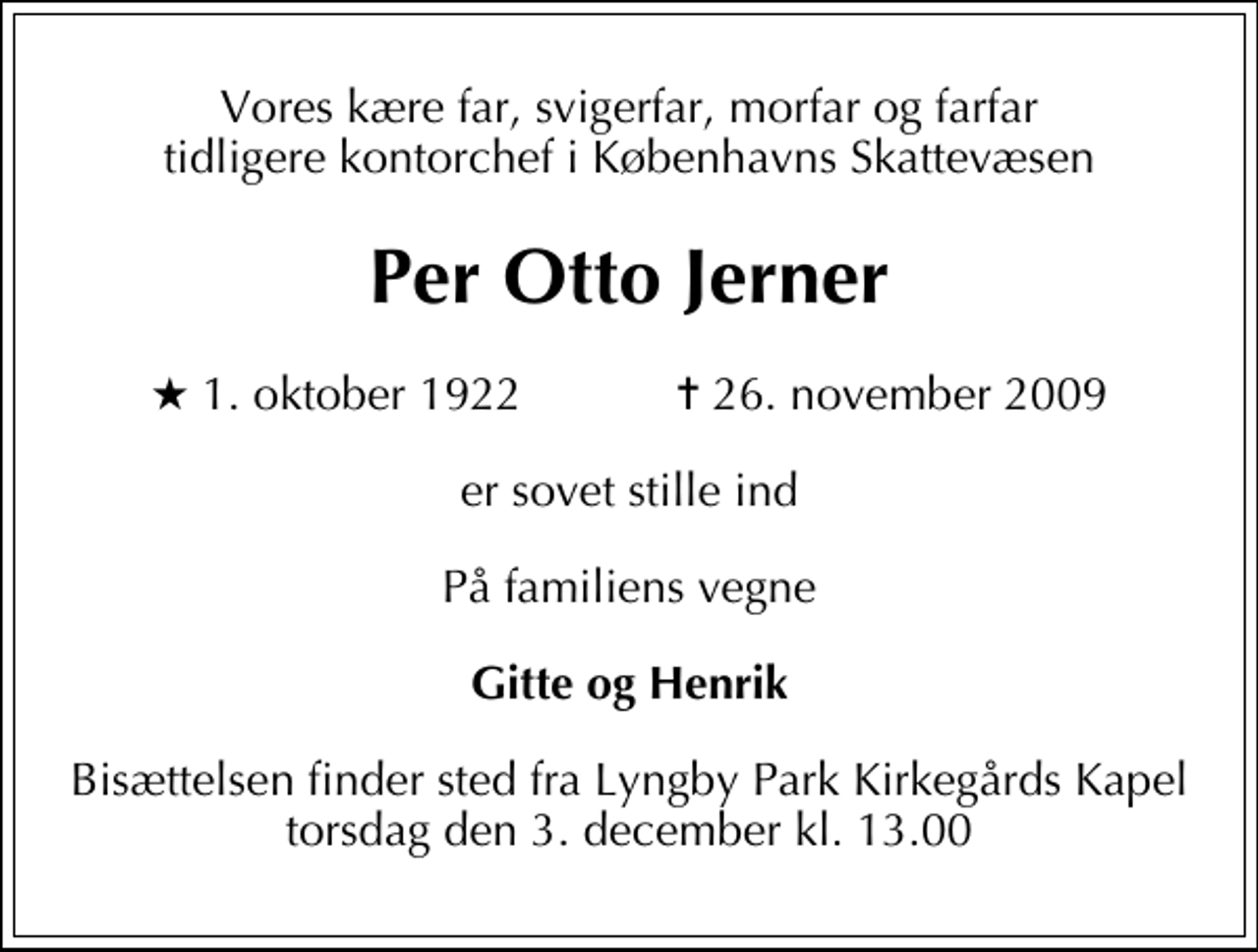<p>Vores kære far, svigerfar, morfar og farfar tidligere kontorchef i Københavns Skattevæsen<br />Per Otto Jerner<br />* 1. oktober 1922 ✝ 26. november 2009<br />er sovet stille ind<br />På familiens vegne<br />Gitte og Henrik<br />Bisættelsen finder sted fra Lyngby Parkkirkegårds store Kapel torsdag den 3. december kl. 13.00</p>