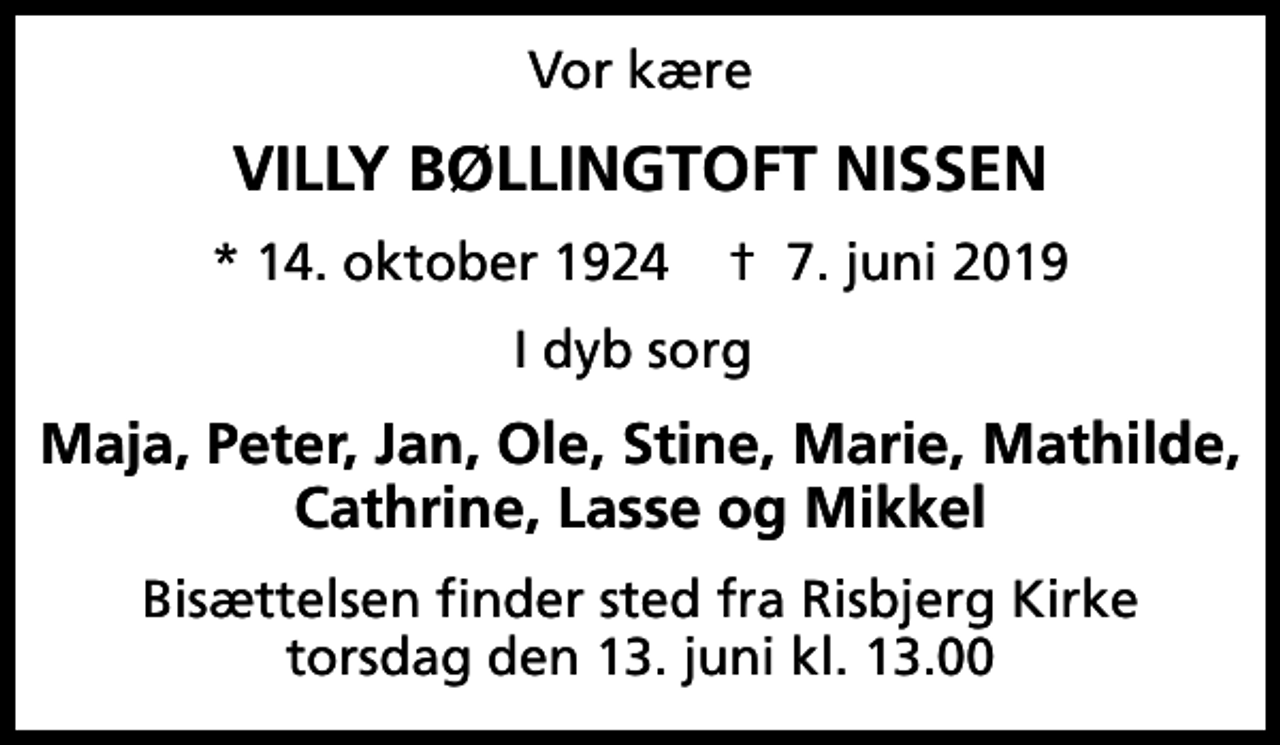 <p>Vor kære<br />VILLY BØLLINGTOFT NISSEN<br />* 14. oktober 1924 ✝ 7. juni 2019<br />I dyb sorg<br />Maja, Peter, Jan, Ole, Stine, Marie, Mathilde, Cathrine, Lasse og Mikkel<br />Bisættelsen finder sted fra Risbjerg Kirke torsdag den 13. juni kl. 13.00</p>
