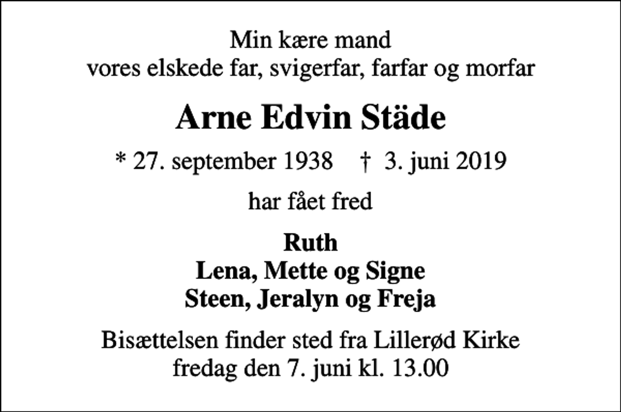 <p>Min kære mand vores elskede far, svigerfar, farfar og morfar<br />Arne Edvin Städe<br />* 27. september 1938 ✝ 3. juni 2019<br />har fået fred<br />Ruth Lena, Mette og Signe Steen, Jeralyn og Freja<br />Bisættelsen finder sted fra Lillerød Kirke fredag den 7. juni kl. 13.00</p>
