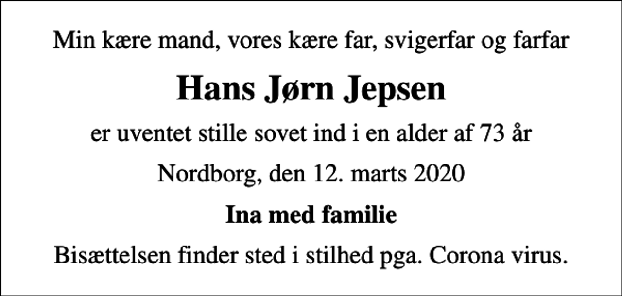 <p>Min kære mand, vores kære far, svigerfar og farfar<br />Hans Jørn Jepsen<br />er uventet stille sovet ind i en alder af 73 år<br />Nordborg, den 12. marts 2020<br />Ina med familie<br />Bisættelsen finder sted i stilhed pga. Corona virus.</p>