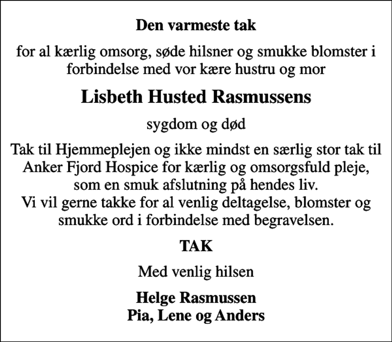 <p>Den varmeste tak<br />for al kærlig omsorg, søde hilsner og smukke blomster i forbindelse med vor kære hustru og mor<br />Lisbeth Husted Rasmussens<br />sygdom og død<br />Tak til Hjemmeplejen og ikke mindst en særlig stor tak til Anker Fjord Hospice for kærlig og omsorgsfuld pleje, som en smuk afslutning på hendes liv. Vi vil gerne takke for al venlig deltagelse, blomster og smukke ord i forbindelse med begravelsen.<br />TAK<br />Med venlig hilsen<br />Helge Rasmussen Pia, Lene og Anders</p>