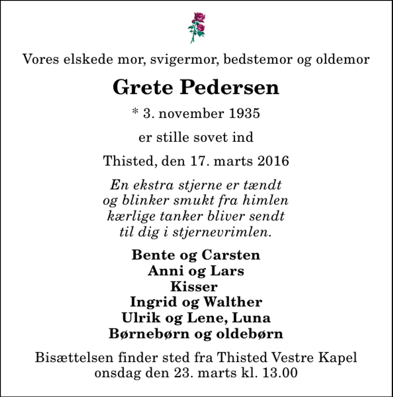 <p>Vores elskede mor, svigermor, bedstemor og oldemor<br />Grete Pedersen<br />* 3. november 1935<br />er stille sovet ind<br />Thisted, den 17. marts 2016<br />En ekstra stjerne er tændt og blinker smukt fra himlen kærlige tanker bliver sendt til dig i stjernevrimlen.<br />Bente og Carsten Anni og Lars Kisser Ingrid og Walther Ulrik og Lene, Luna Børnebørn og oldebørn<br />Bisættelsen finder sted fra Thisted Vestre Kapel onsdag den 23. marts kl. 13.00</p>