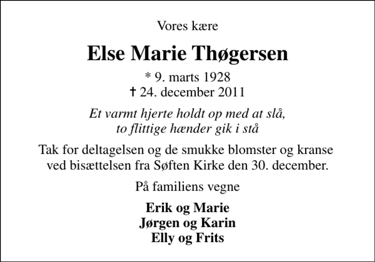 <p>Vores kære<br />Else Marie Thøgersen<br />* 9. marts 1928<br />✝ 24. december 2011<br />Et varmt hjerte holdt op med at slå, to flittige hænder gik i stå<br />Tak for deltagelsen og de smukke blomster og kranse ved bisættelsen fra Søften Kirke den 30. december.<br />På familiens vegne<br />Erik og Marie Jørgen og Karin Elly og Frits</p>