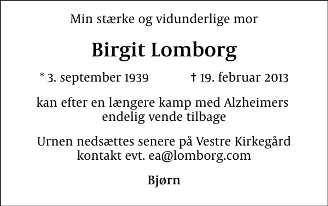 <p>Min stærke og vidunderlige mor<br />Birgit Lomborg<br />* 3. september 1939 ✝ 19. februar 2013<br />kan efter en længere kamp med Alzheimers endelig vende tilbage<br />Urnen nedsættes senere på Vestre Kirkegård kontakt evt. ea@lomborg.com<br />Bjørn</p>