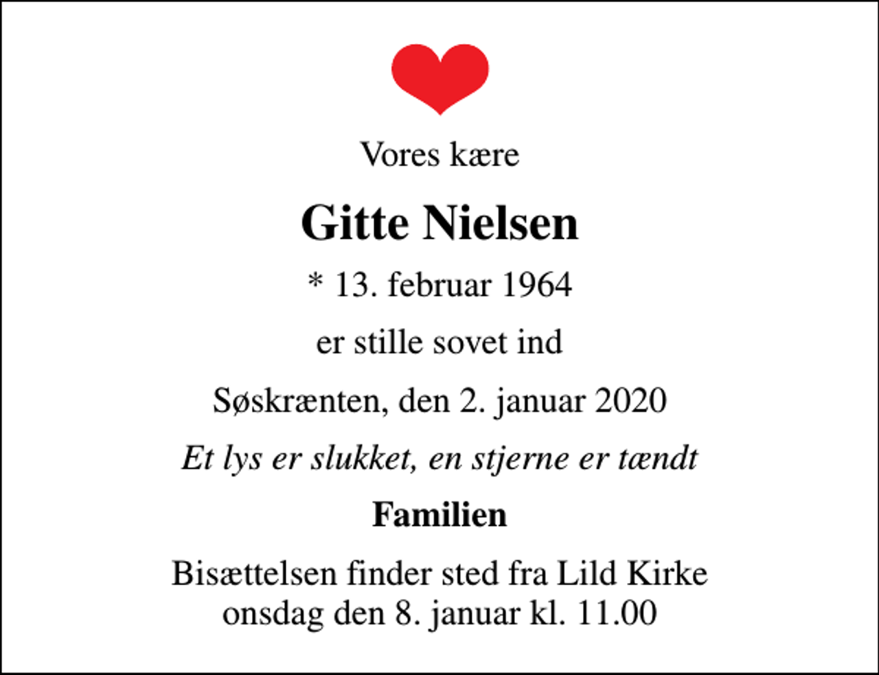 <p>Vores kære<br />Gitte Nielsen<br />* 13. februar 1964<br />er stille sovet ind<br />Søskrænten, den 2. januar 2020<br />Et lys er slukket, en stjerne er tændt<br />Familien<br />Bisættelsen finder sted fra Lild Kirke onsdag den 8. januar kl. 11.00</p>