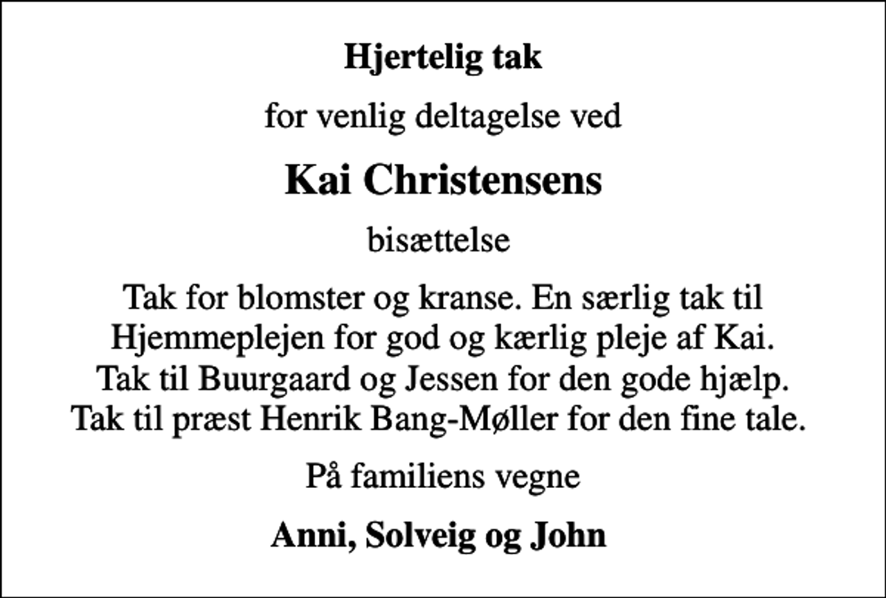 <p>Hjertelig tak<br />for venlig deltagelse ved<br />Kai Christensens<br />bisættelse<br />Tak for blomster og kranse. En særlig tak til Hjemmeplejen for god og kærlig pleje af Kai. Tak til Buurgaard og Jessen for den gode hjælp. Tak til præst Henrik Bang-Møller for den fine tale.<br />På familiens vegne<br />Anni, Solveig og John</p>