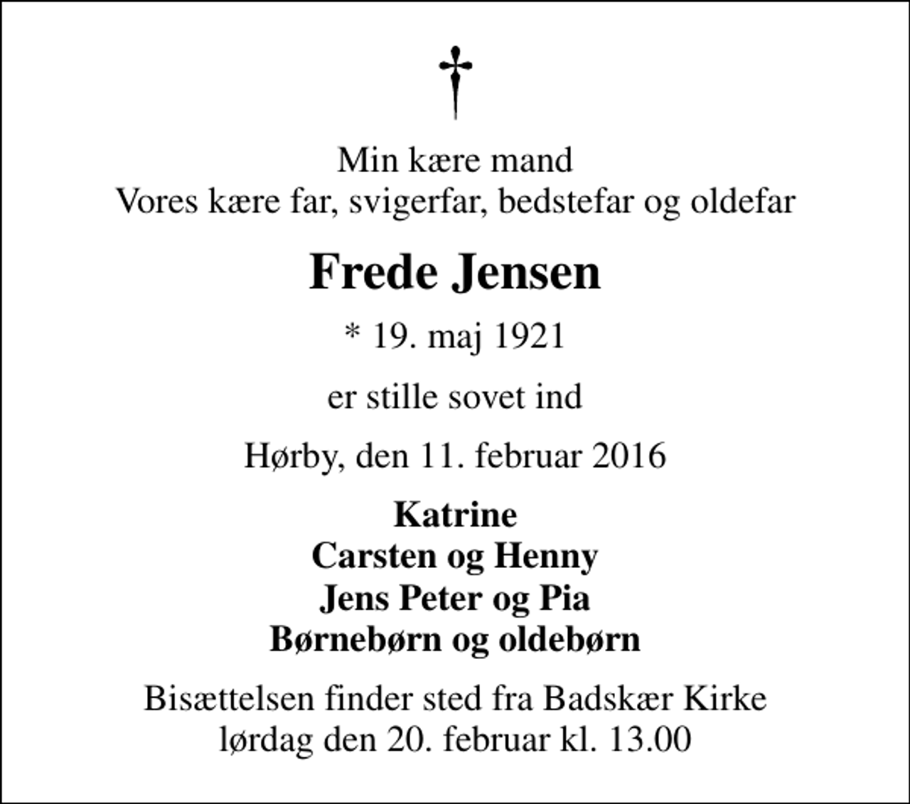 <p>Min kære mand Vores kære far, svigerfar, bedstefar og oldefar<br />Frede Jensen<br />* 19. maj 1921<br />er stille sovet ind<br />Hørby, den 11. februar 2016<br />Katrine Carsten og Henny Jens Peter og Pia Børnebørn og oldebørn<br />Bisættelsen finder sted fra Badskær Kirke lørdag den 20. februar kl. 13.00</p>