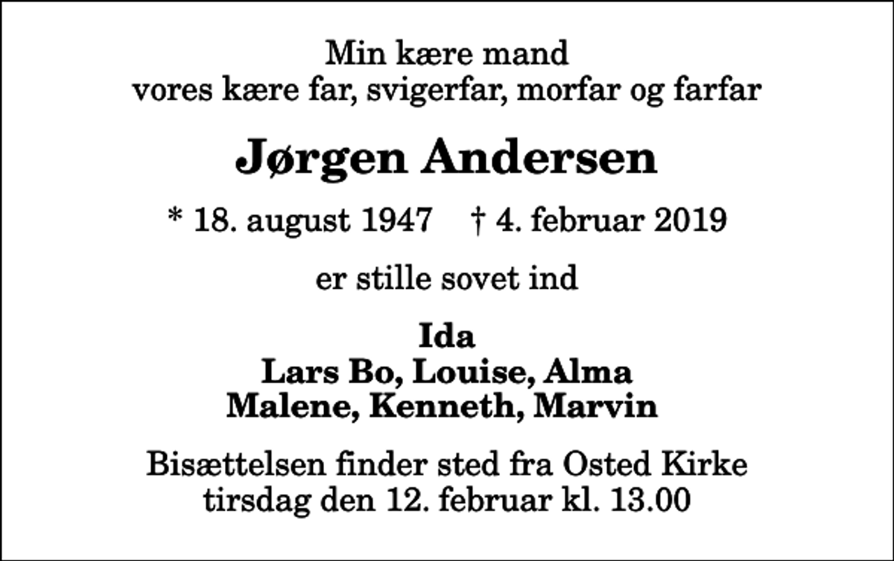 <p>Min kære mand vores kære far, svigerfar, morfar og farfar<br />Jørgen Andersen<br />* 18. august 1947 ✝ 4. februar 2019<br />er stille sovet ind<br />Ida Lars Bo, Louise, Alma Malene, Kenneth, Marvin<br />Bisættelsen finder sted fra Osted Kirke tirsdag den 12. februar kl. 13.00</p>