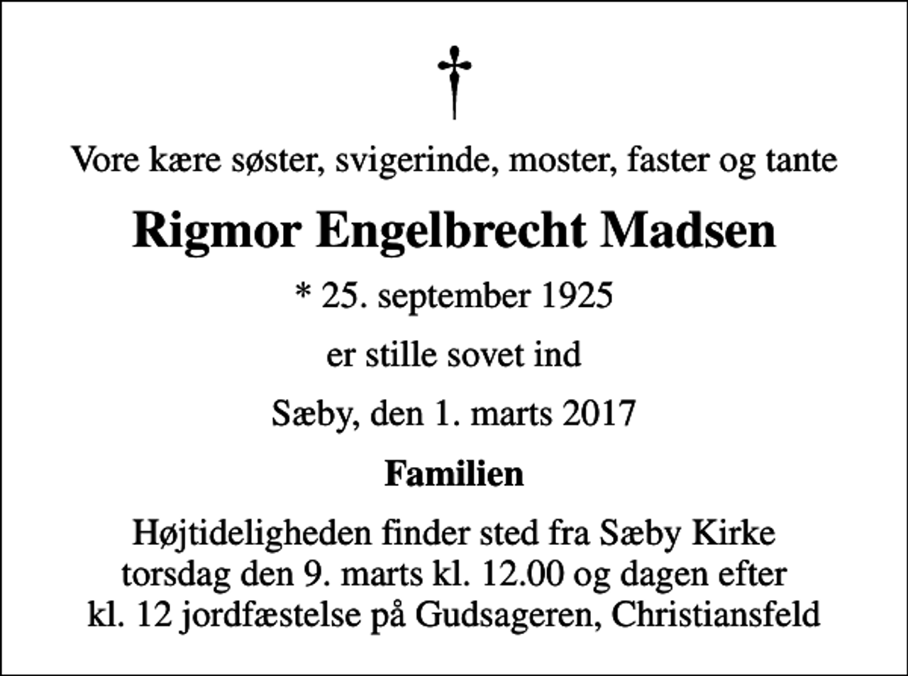 <p>Vore kære søster, svigerinde, moster, faster og tante<br />Rigmor Engelbrecht Madsen<br />* 25. september 1925<br />er stille sovet ind<br />Sæby, den 1. marts 2017<br />Familien<br />Højtideligheden finder sted fra Sæby Kirke torsdag den 9. marts kl. 12.00 og dagen efter kl.12 jordfæstelse på Gudsageren Christiansfeld<br />Højtideligheden finder sted fra Sæby Kirke torsdag den 9. marts kl. 12.00 og dagen efter kl. 12 jordfæstelse på Gudsageren, Christiansfeld</p>