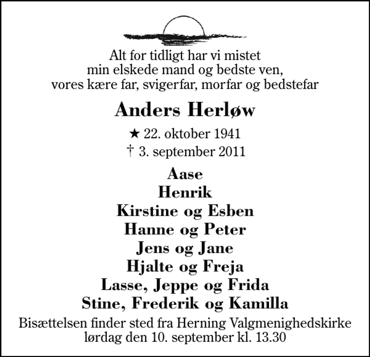 <p>Alt for tidligt har vi mistet min elskede mand og bedste ven, vores kære far, svigerfar, morfar og bedstefar<br />Anders Herløw<br />* 22. oktober 1941<br />✝ 3. september 2011<br />Aase Henrik Kirstine og Esben Hanne og Peter Jens og Jane Hjalte og Freja Lasse, Jeppe og Frida Stine, Frederik og Kamilla<br />Bisættelsen finder sted fra Herning Valgmenighedskirke lørdag den 10. september kl. 13.30</p>
