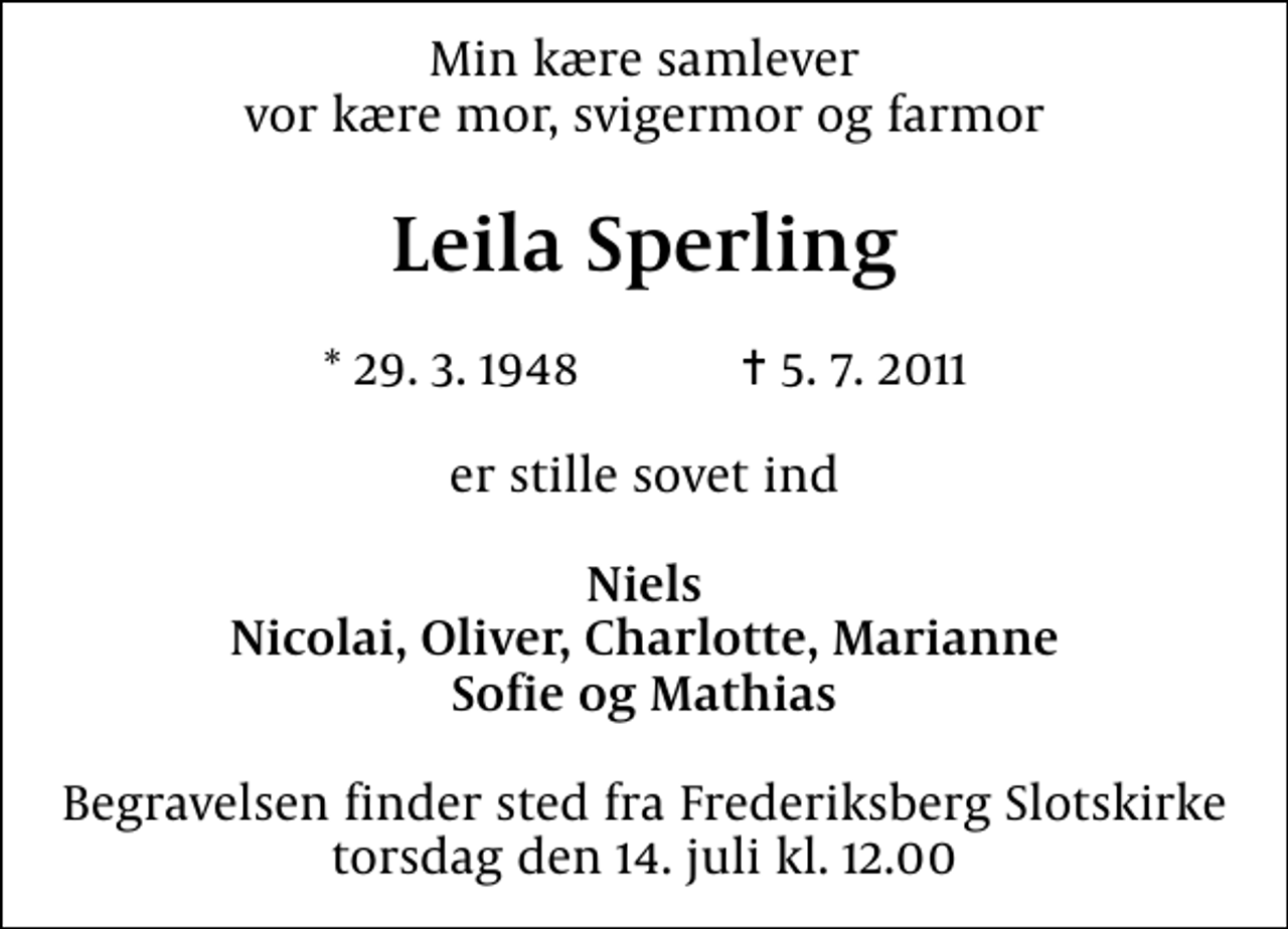 <p>Min kære samlever vor kære mor, svigermor og farmor<br />Leila Sperling<br />* 29. 3. 1948 ✝ 5. 7. 2011<br />er stille sovet ind<br />Niels Nicolai, Oliver, Charlotte, Marianne Sofie og Mathias<br />Begravelsen finder sted fra Frederiksberg Slotskirke torsdag den 14. juli kl. 12.00</p>