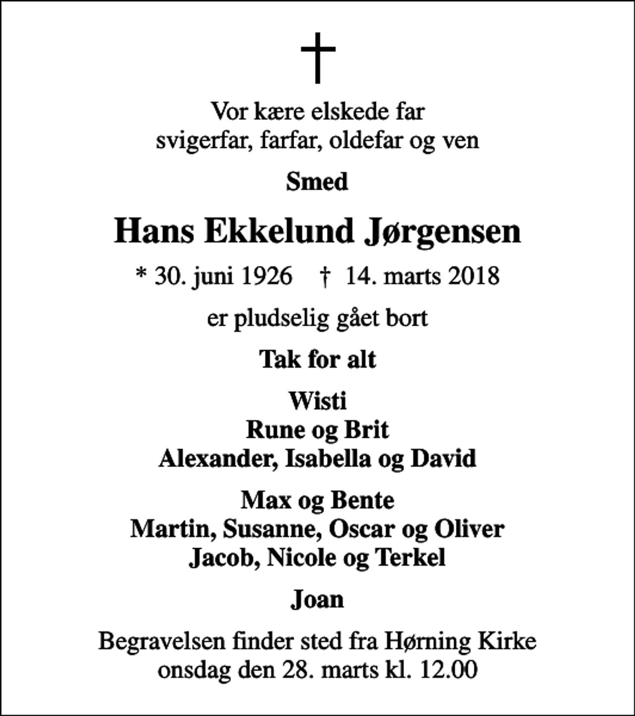 <p>Vor kære elskede far svigerfar, farfar, oldefar og ven<br />Smed<br />Hans Ekkelund Jørgensen<br />* 30. juni 1926 ✝ 14. marts 2018<br />er pludselig gået bort<br />Tak for alt<br />Wisti Rune og Brit Alexander, Isabella og David<br />Max og Bente Martin, Susanne, Oscar og Oliver Jacob, Nicole og Terkel<br />Joan<br />Begravelsen finder sted fra Hørning Kirke onsdag den 28. marts kl. 12.00</p>