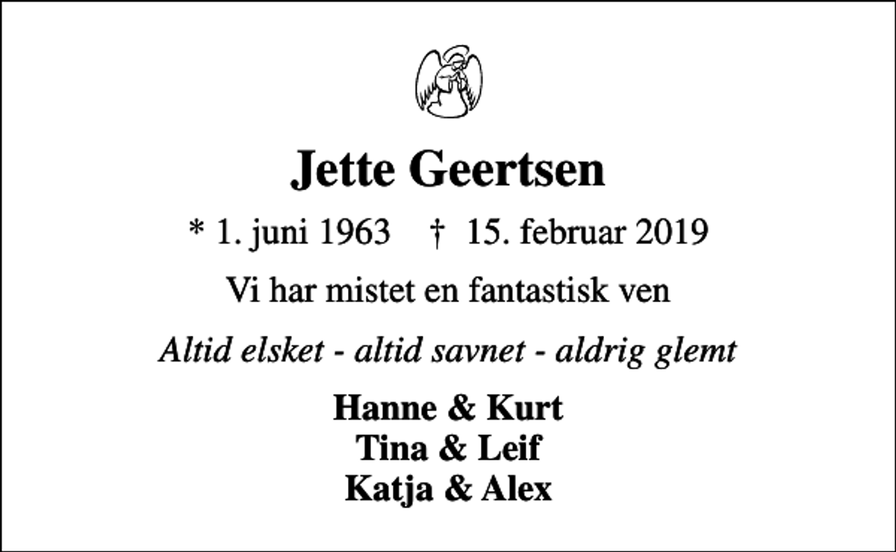 <p>Jette Geertsen<br />* 1. juni 1963 ✝ 15. februar 2019<br />Vi har mistet en fantastisk ven<br />Altid elsket - altid savnet - aldrig glemt<br />Hanne &amp; Kurt Tina &amp; Leif Katja &amp; Alex</p>
