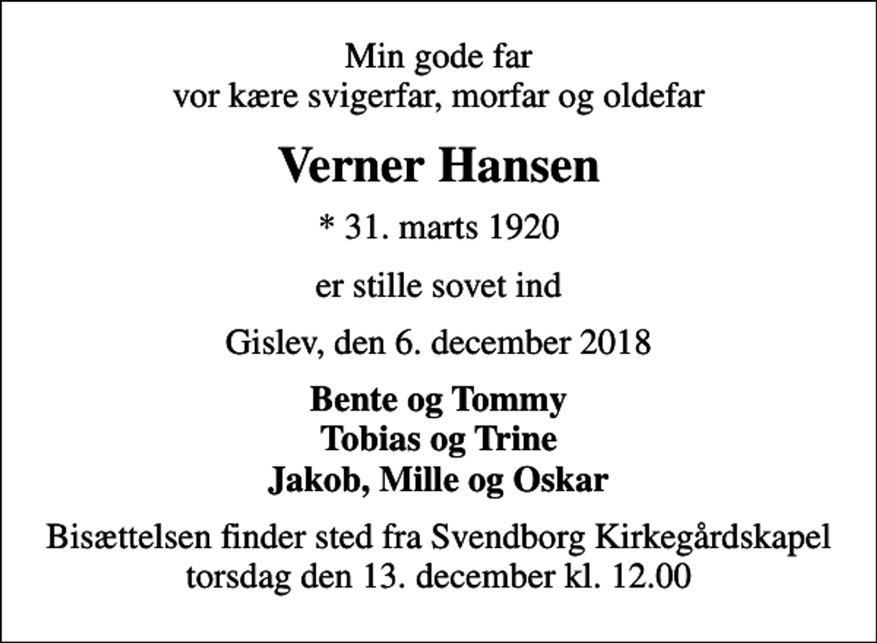 <p>Min gode far vor kære svigerfar, morfar og oldefar<br />Verner Hansen<br />* 31. marts 1920<br />er stille sovet ind<br />Gislev, den 6. december 2018<br />Bente og Tommy Tobias og Trine Jakob, Mille og Oskar<br />Bisættelsen finder sted fra Svendborg Kirkegårdskapel torsdag den 13. december kl. 12.00</p>
