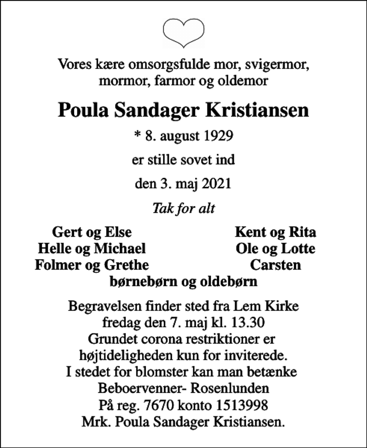 <p>Vores kære omsorgsfulde mor, svigermor, mormor, farmor og oldemor<br />Poula Sandager Kristiansen<br />* 8. august 1929<br />er stille sovet ind<br />den 3. maj 2021<br />Tak for alt<br />Gert og Else<br />Kent og Rita<br />Helle og Michael<br />Ole og Lotte<br />Folmer og Grethe<br />Carsten<br />Begravelsen finder sted fra Lem Kirke fredag den 7. maj kl. 13.30 Grundet corona restriktioner er højtideligheden kun for inviterede. I stedet for blomster kan man betænke Beboervenner- Rosenlunden På reg. 7670 konto 1513998 Mrk. Poula Sandager Kristiansen.</p>