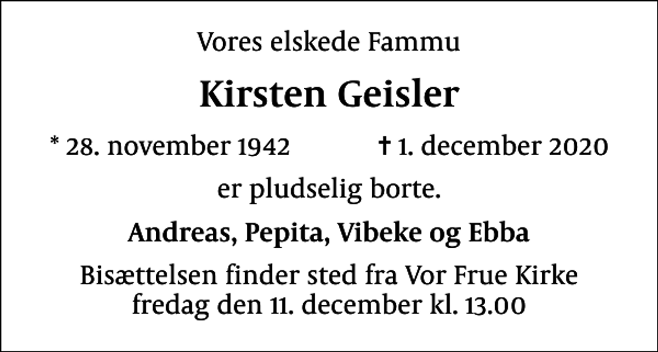 <p>Vores elskede Fammu<br />Kirsten Geisler<br />* 28. november 1942 ✝ 1. december 2020<br />er pludselig borte.<br />Andreas, Pepita, Vibeke og Ebba<br />Bisættelsen finder sted fra Vor Frue Kirke fredag den 11. december kl. 13.00</p>