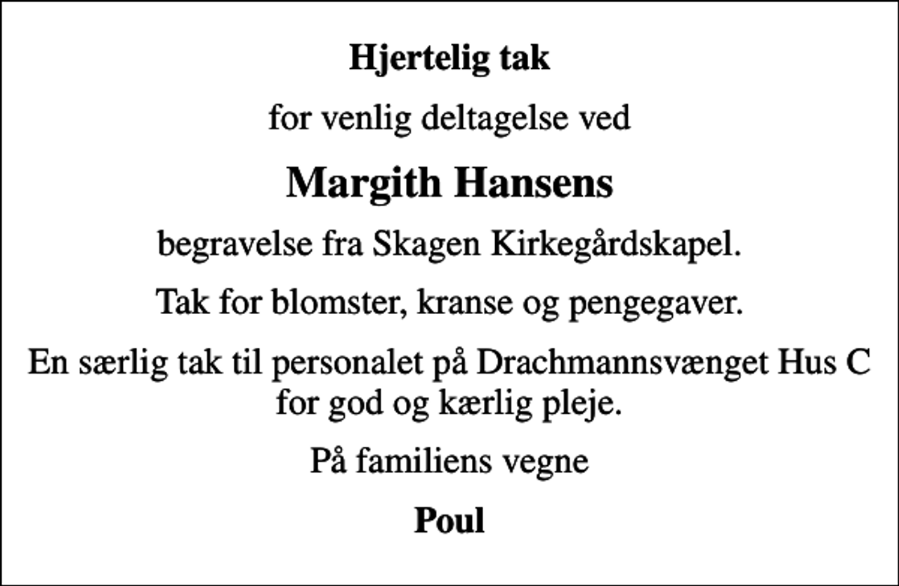 <p>Hjertelig tak<br />for venlig deltagelse ved<br />Margith Hansens<br />begravelse fra Skagen Kirkegårdskapel.<br />Tak for blomster, kranse og pengegaver.<br />En særlig tak til personalet på Drachmannsvænget Hus C for god og kærlig pleje.<br />På familiens vegne<br />Poul</p>